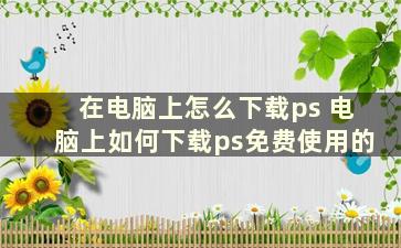 在电脑上怎么下载ps 电脑上如何下载ps免费使用的